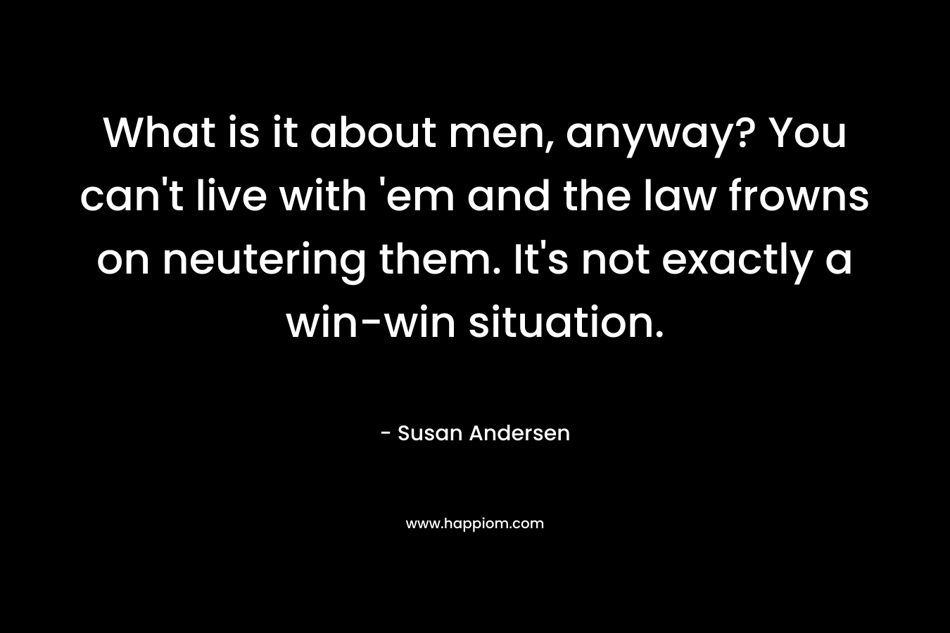What is it about men, anyway? You can’t live with ’em and the law frowns on neutering them. It’s not exactly a win-win situation. – Susan Andersen