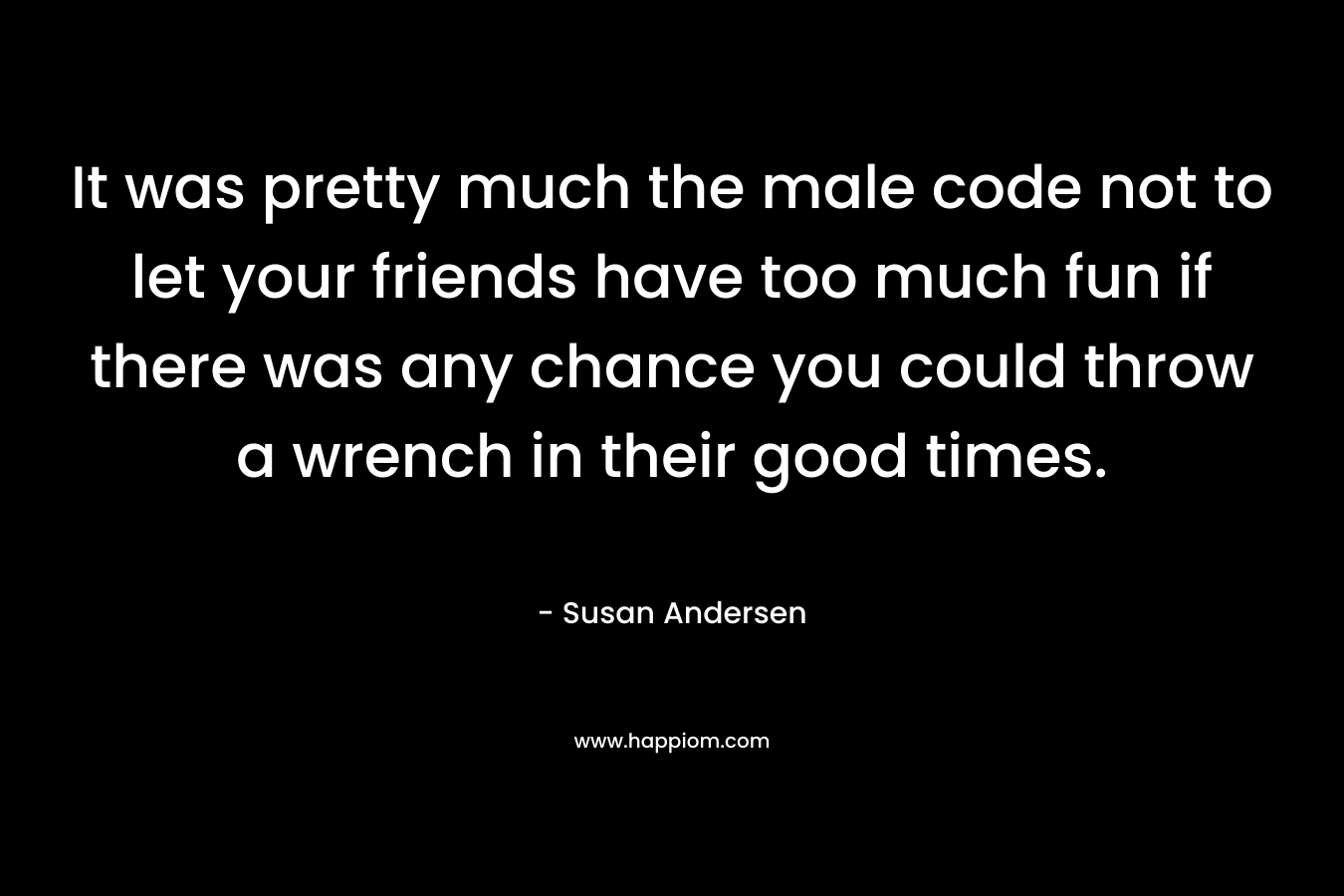 It was pretty much the male code not to let your friends have too much fun if there was any chance you could throw a wrench in their good times. – Susan Andersen
