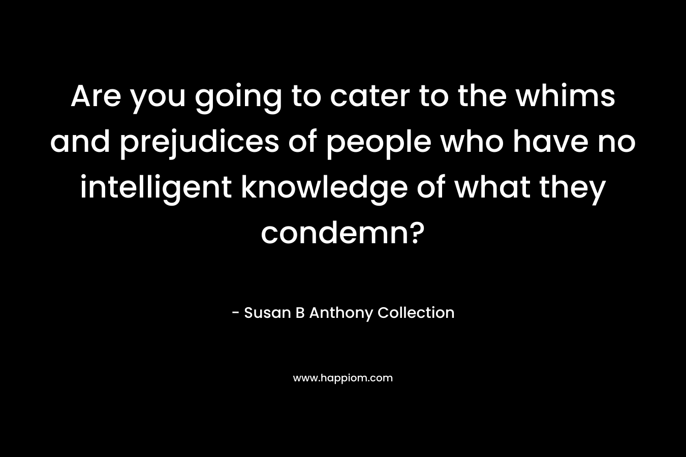Are you going to cater to the whims and prejudices of people who have no intelligent knowledge of what they condemn?