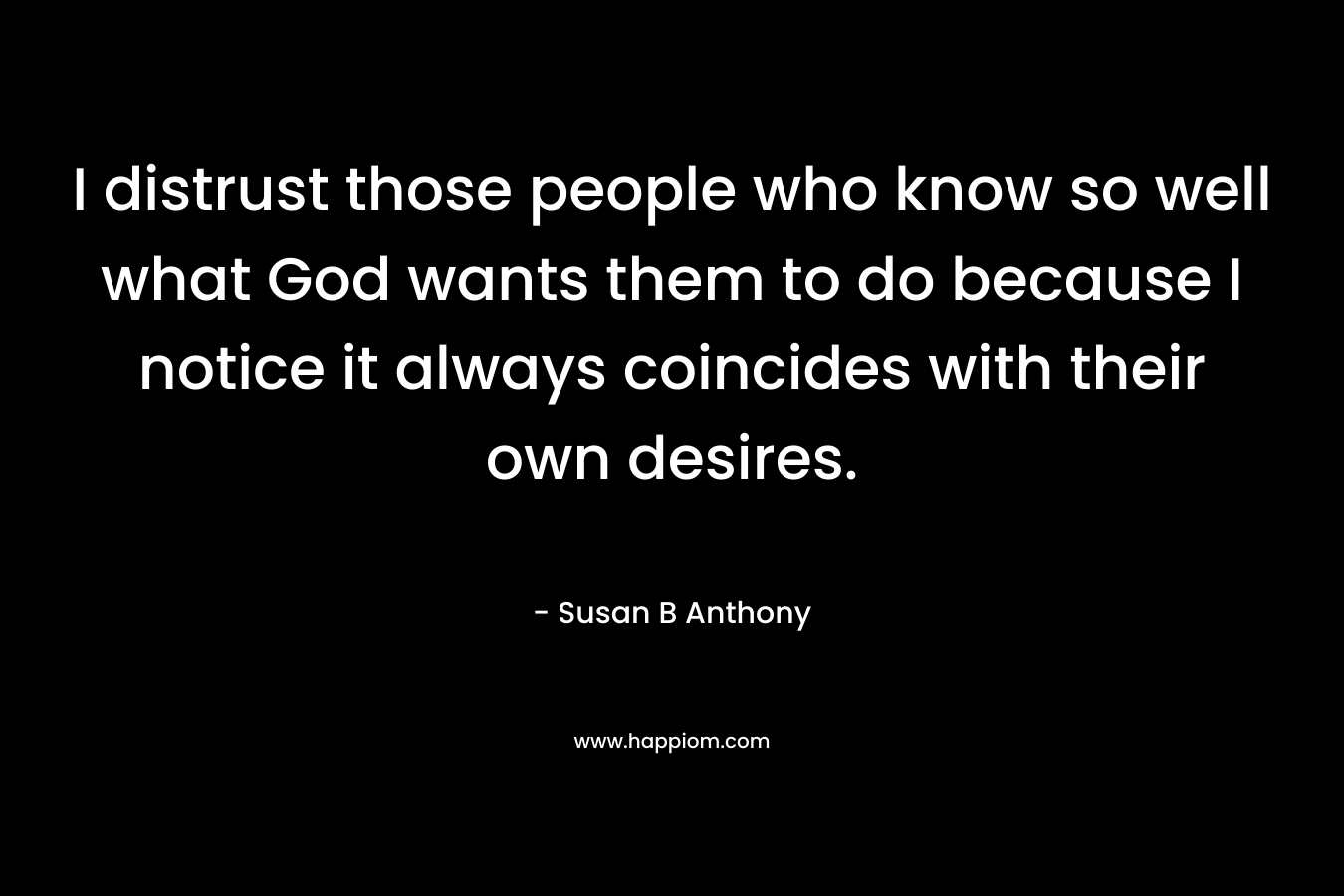I distrust those people who know so well what God wants them to do because I notice it always coincides with their own desires. – Susan B Anthony