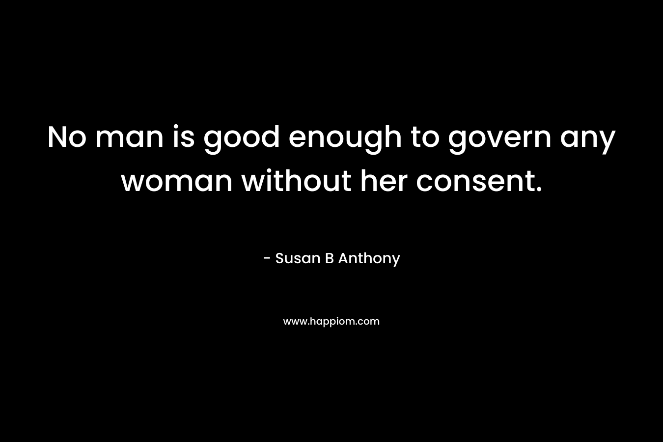 No man is good enough to govern any woman without her consent. – Susan B Anthony