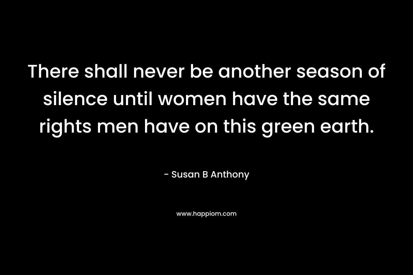 There shall never be another season of silence until women have the same rights men have on this green earth. – Susan B Anthony