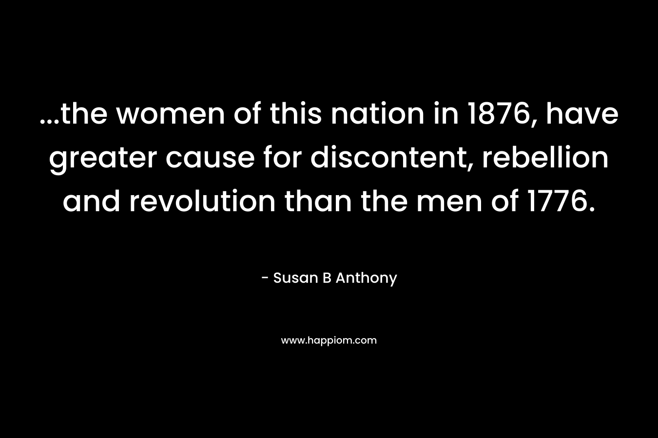 …the women of this nation in 1876, have greater cause for discontent, rebellion and revolution than the men of 1776. – Susan B Anthony