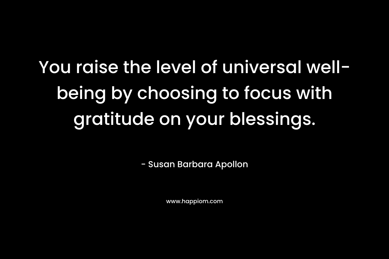 You raise the level of universal well-being by choosing to focus with gratitude on your blessings. – Susan Barbara Apollon