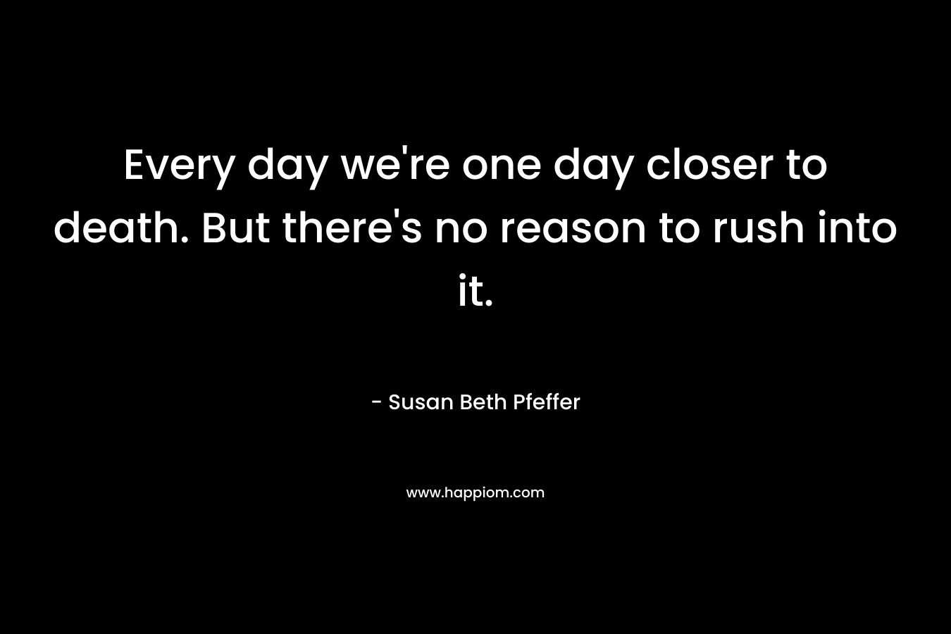 Every day we’re one day closer to death. But there’s no reason to rush into it. – Susan Beth Pfeffer