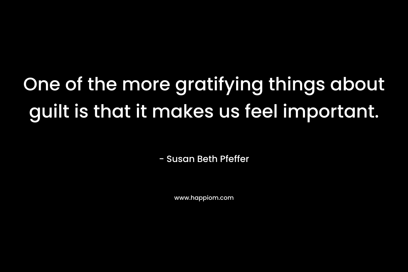 One of the more gratifying things about guilt is that it makes us feel important. – Susan Beth Pfeffer