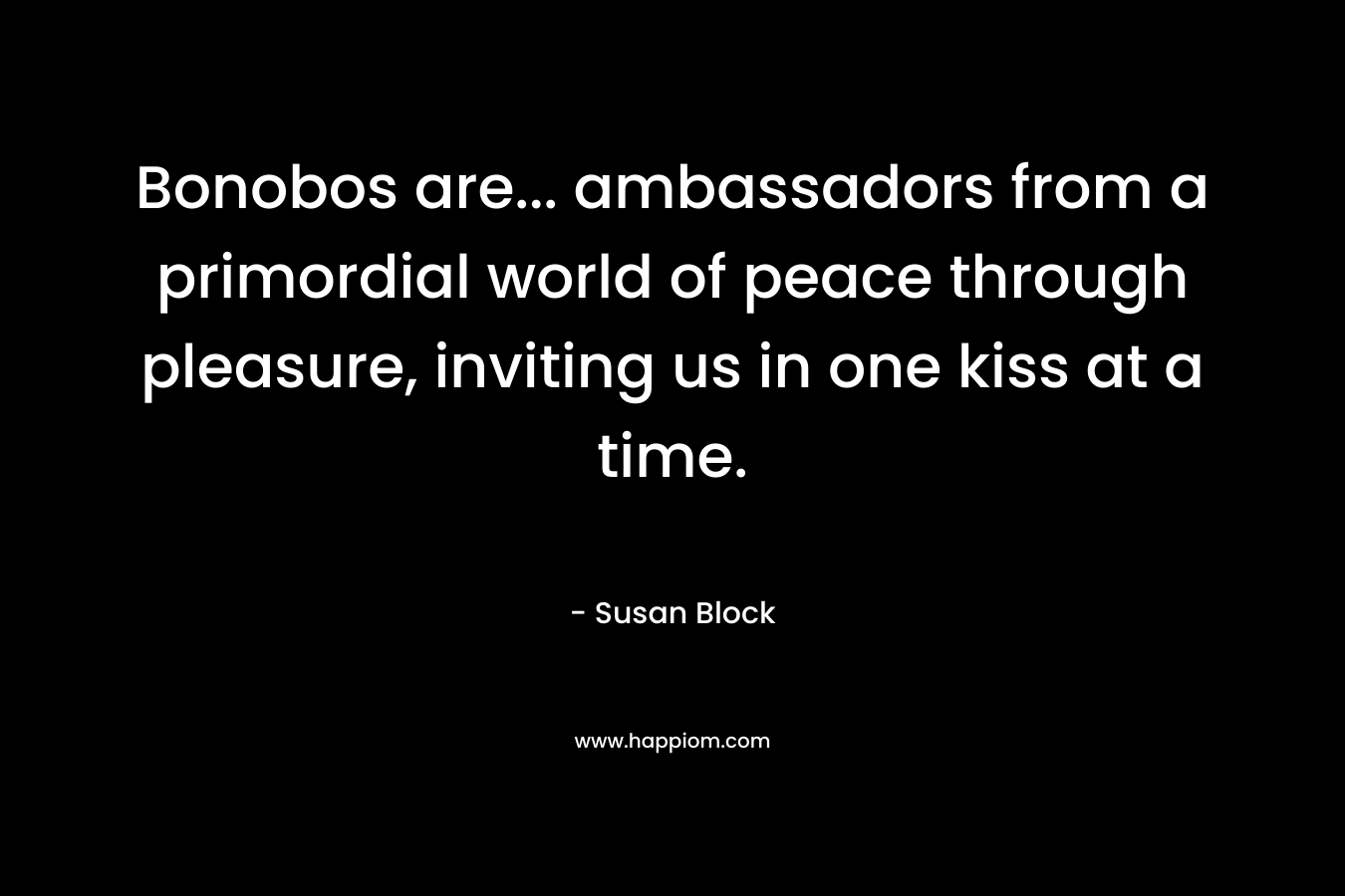 Bonobos are… ambassadors from a primordial world of peace through pleasure, inviting us in one kiss at a time. – Susan Block