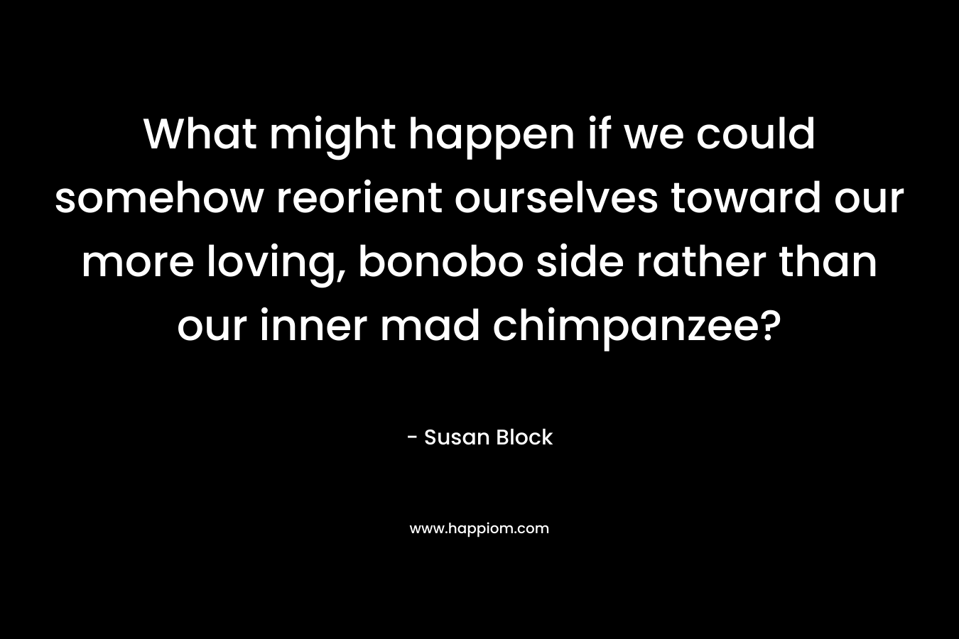 What might happen if we could somehow reorient ourselves toward our more loving, bonobo side rather than our inner mad chimpanzee? – Susan Block