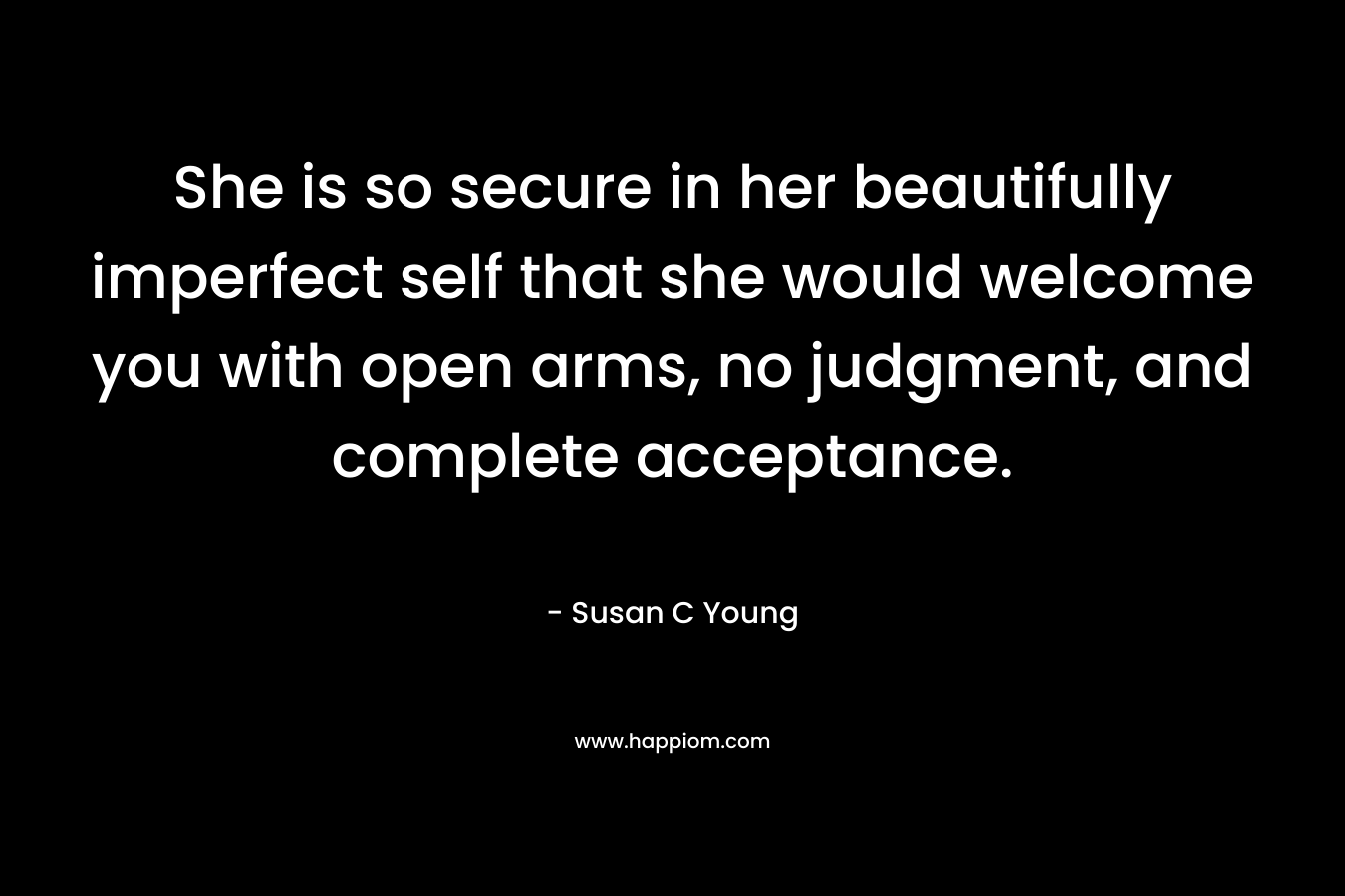 She is so secure in her beautifully imperfect self that she would welcome you with open arms, no judgment, and complete acceptance. – Susan C Young