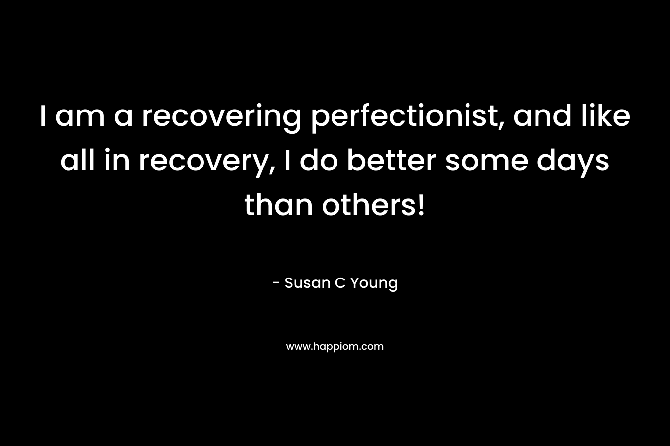 I am a recovering perfectionist, and like all in recovery, I do better some days than others! – Susan C Young