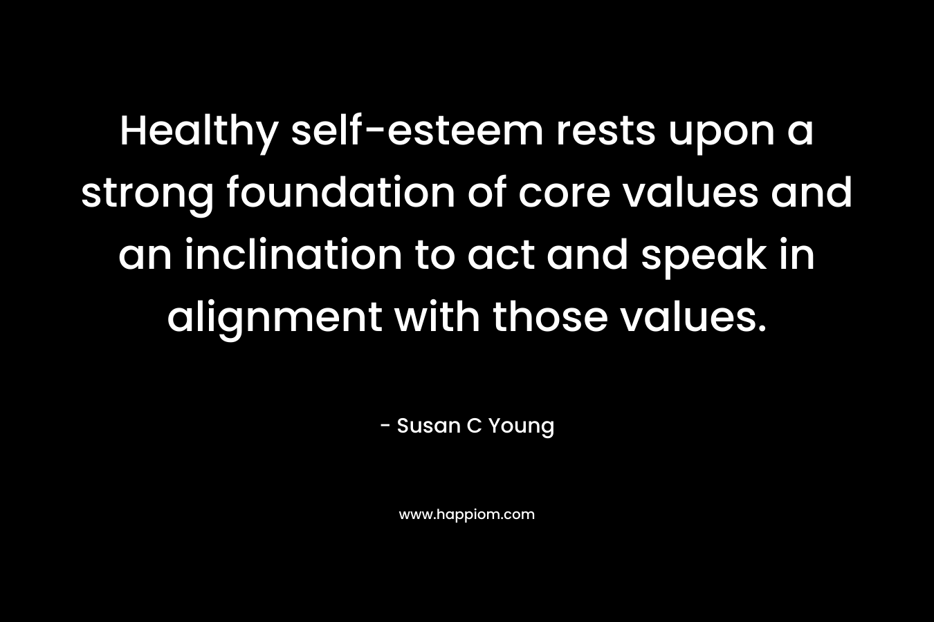 Healthy self-esteem rests upon a strong foundation of core values and an inclination to act and speak in alignment with those values. – Susan C Young