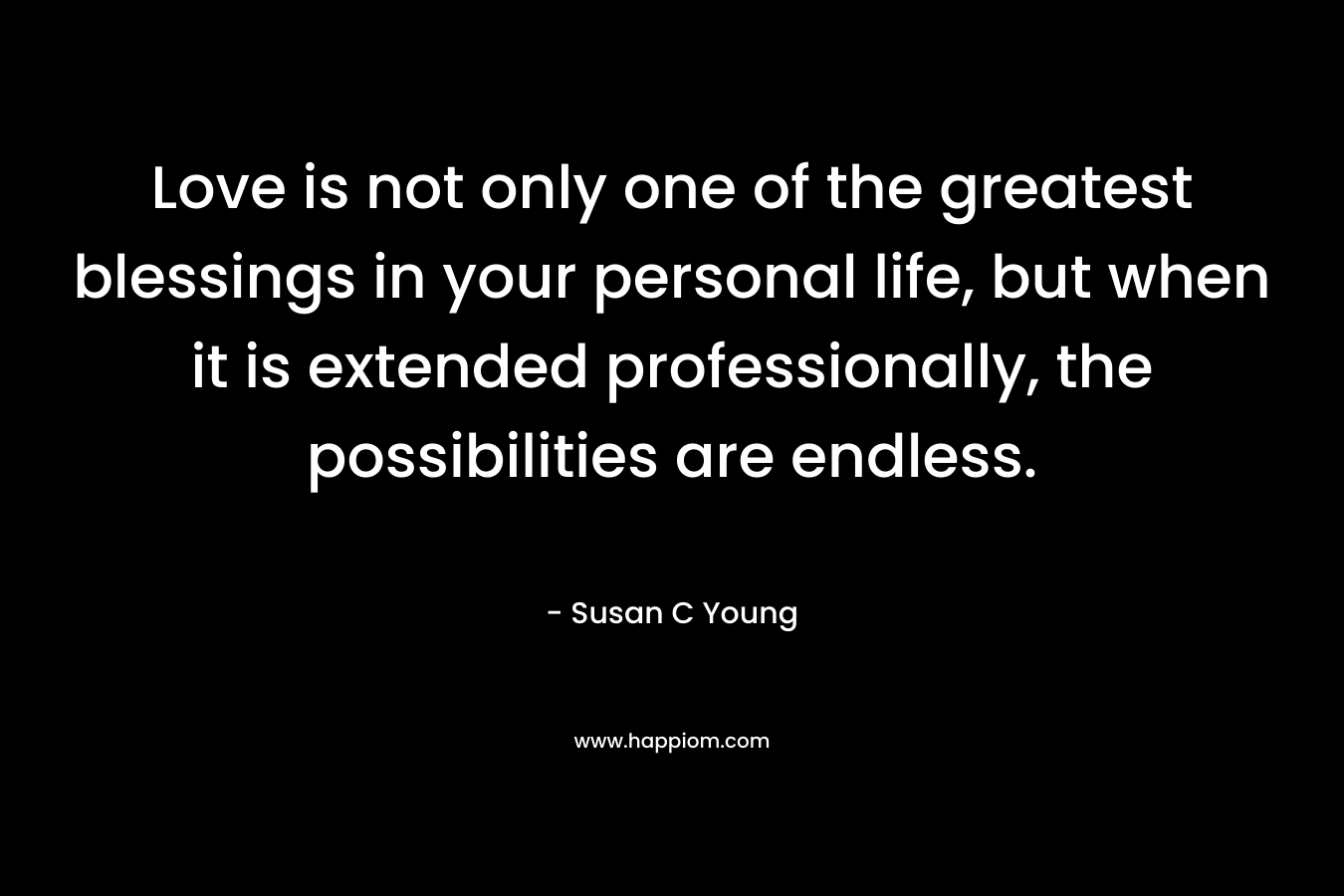 Love is not only one of the greatest blessings in your personal life, but when it is extended professionally, the possibilities are endless. – Susan C Young