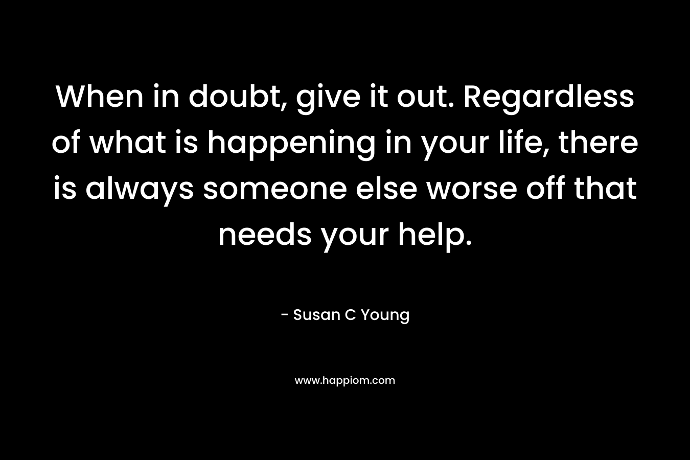 When in doubt, give it out. Regardless of what is happening in your life, there is always someone else worse off that needs your help.