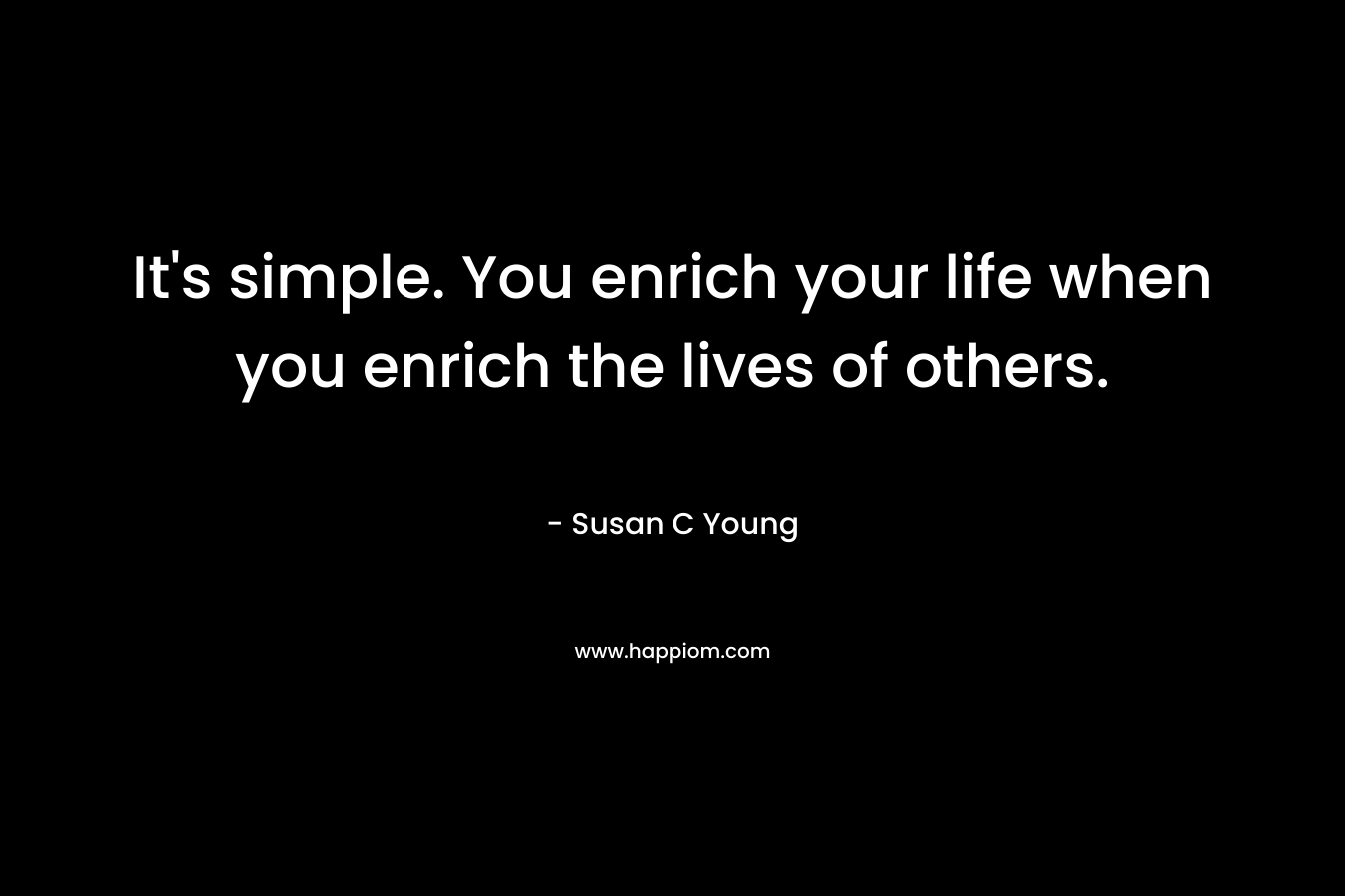 It’s simple. You enrich your life when you enrich the lives of others. – Susan C Young