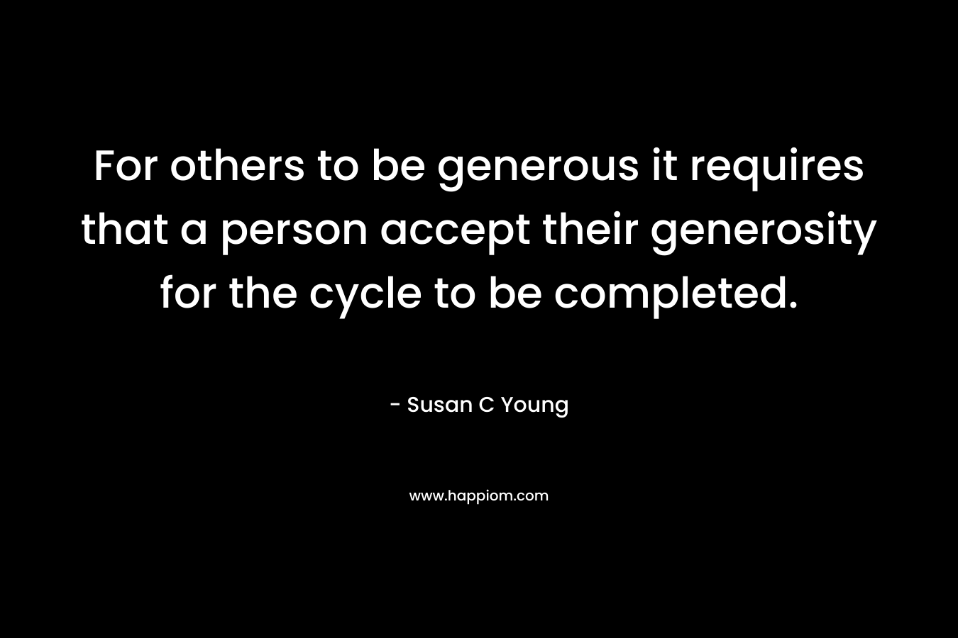 For others to be generous it requires that a person accept their generosity for the cycle to be completed. – Susan C Young
