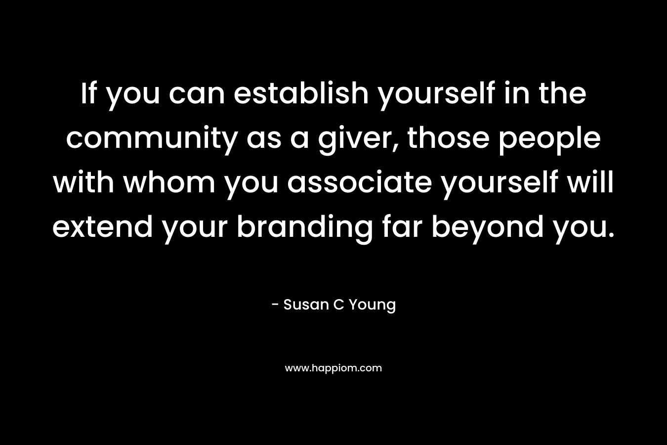If you can establish yourself in the community as a giver, those people with whom you associate yourself will extend your branding far beyond you. – Susan C Young