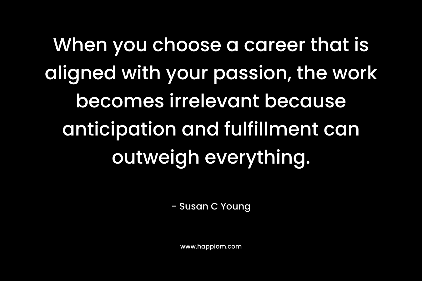When you choose a career that is aligned with your passion, the work becomes irrelevant because anticipation and fulfillment can outweigh everything.