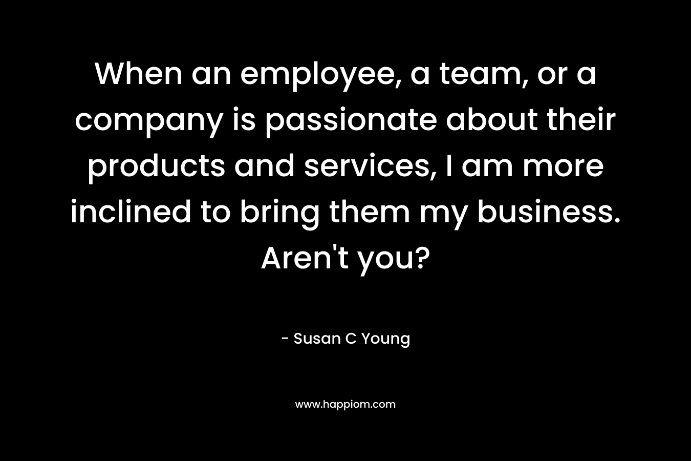When an employee, a team, or a company is passionate about their products and services, I am more inclined to bring them my business. Aren’t you? – Susan C Young