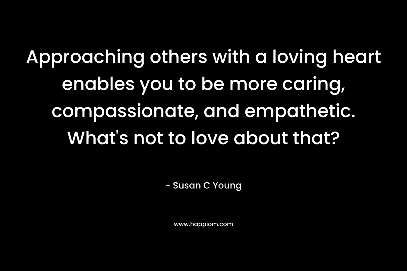 Approaching others with a loving heart enables you to be more caring, compassionate, and empathetic. What’s not to love about that? – Susan C Young