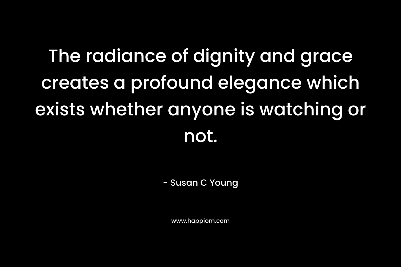 The radiance of dignity and grace creates a profound elegance which exists whether anyone is watching or not. – Susan C Young