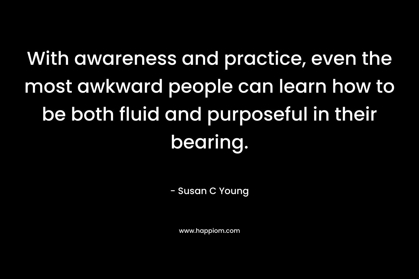 With awareness and practice, even the most awkward people can learn how to be both fluid and purposeful in their bearing. – Susan C Young