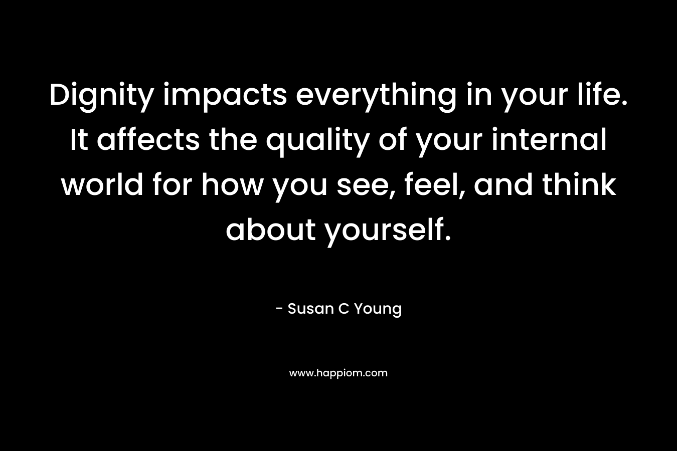 Dignity impacts everything in your life. It affects the quality of your internal world for how you see, feel, and think about yourself. – Susan C Young