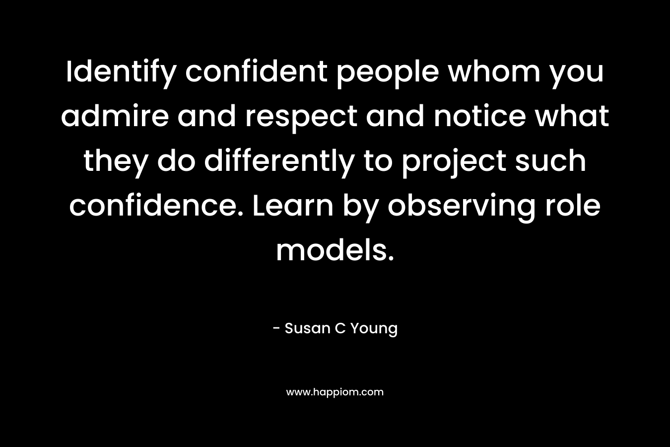Identify confident people whom you admire and respect and notice what they do differently to project such confidence. Learn by observing role models. – Susan C Young