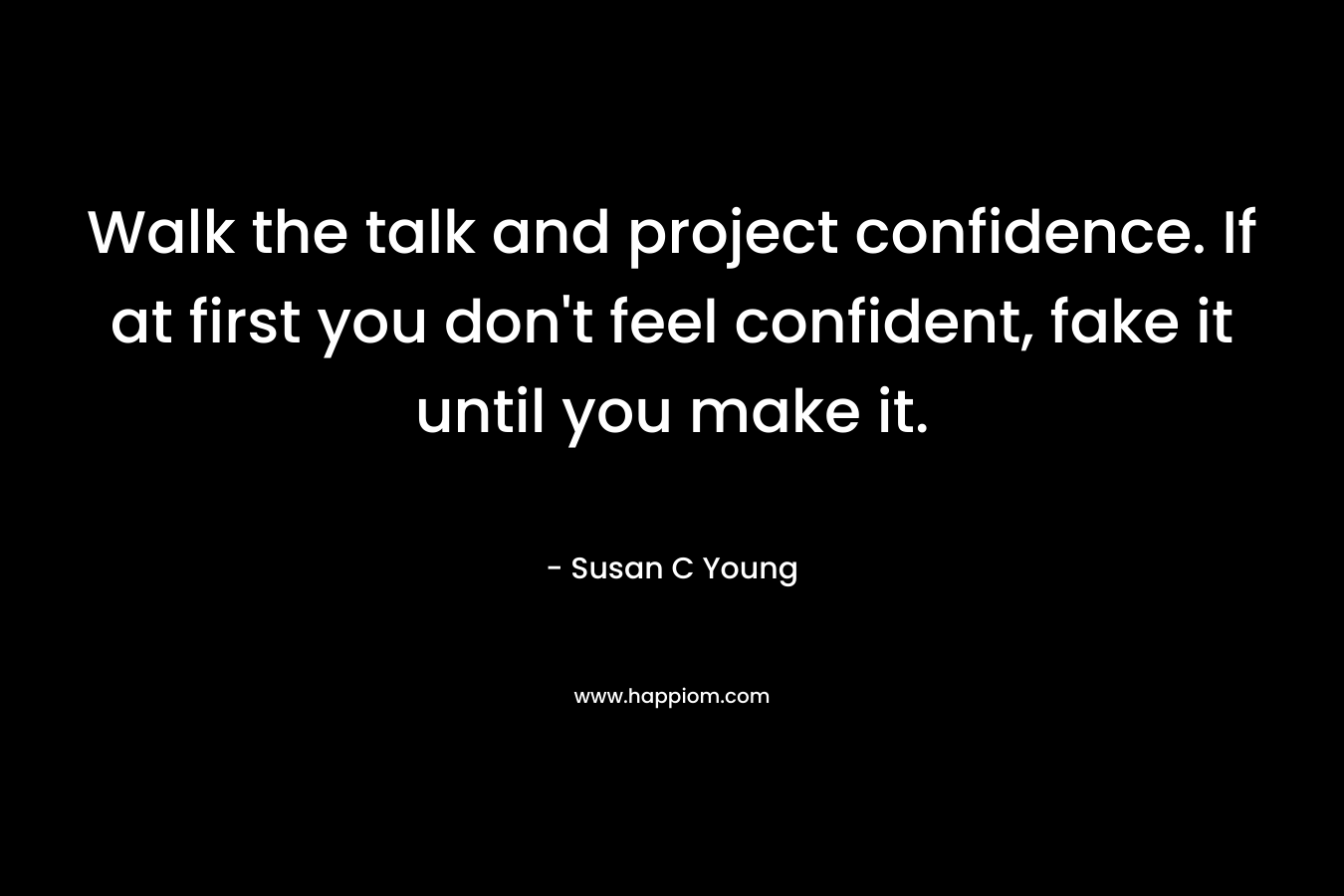 Walk the talk and project confidence. If at first you don’t feel confident, fake it until you make it. – Susan C Young