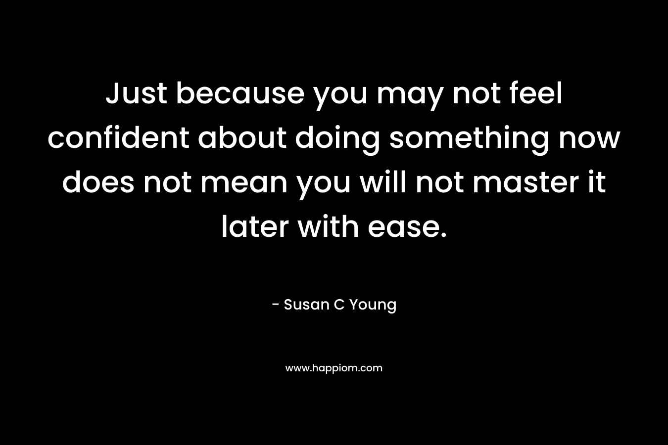 Just because you may not feel confident about doing something now does not mean you will not master it later with ease.