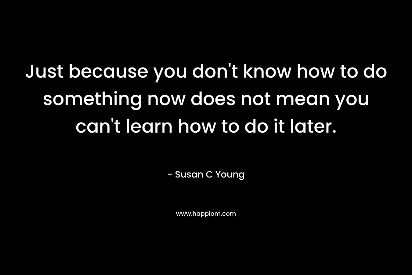 Just because you don’t know how to do something now does not mean you can’t learn how to do it later. – Susan C Young