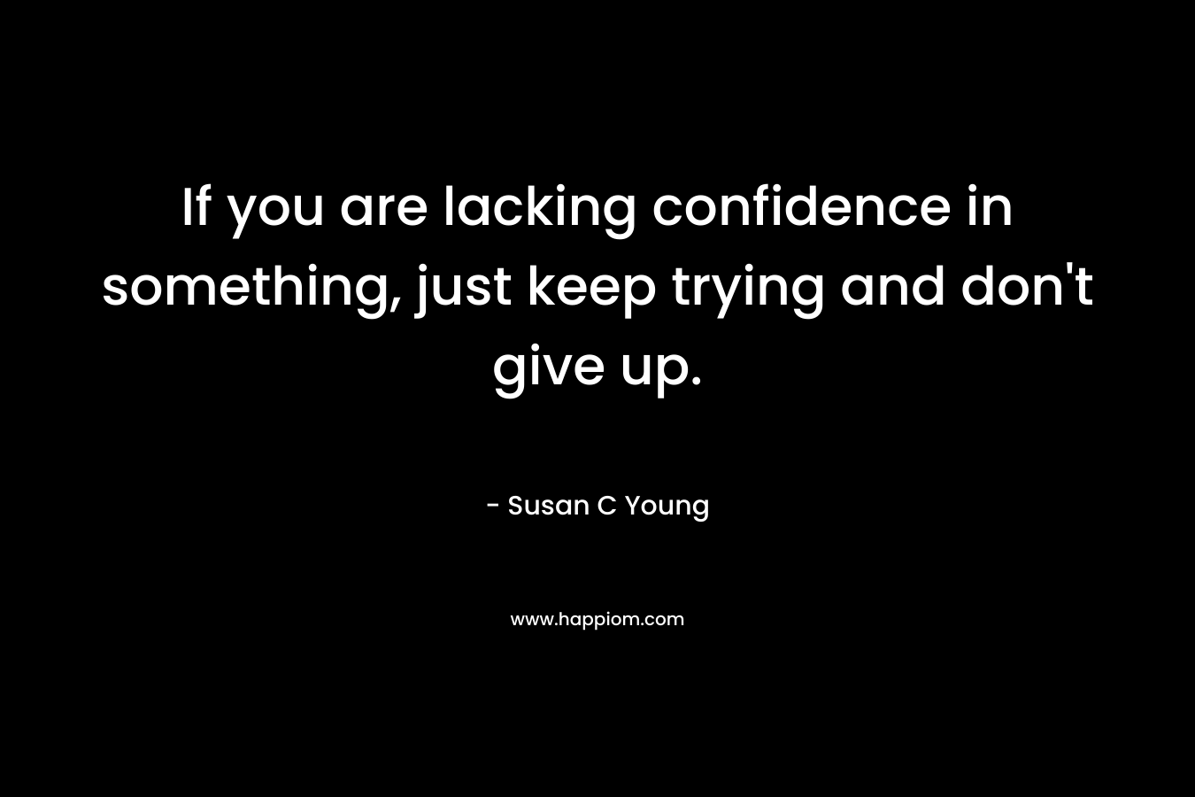 If you are lacking confidence in something, just keep trying and don't give up.