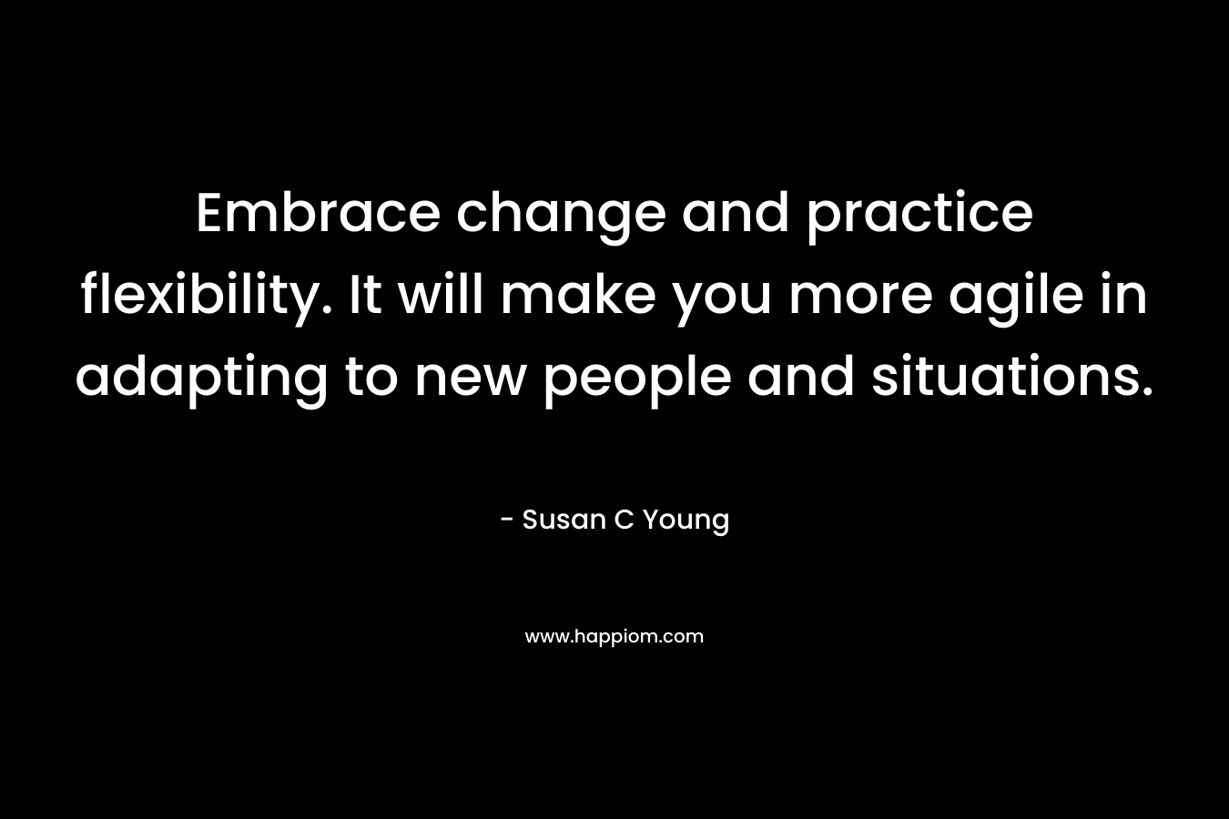 Embrace change and practice flexibility. It will make you more agile in adapting to new people and situations. – Susan C Young