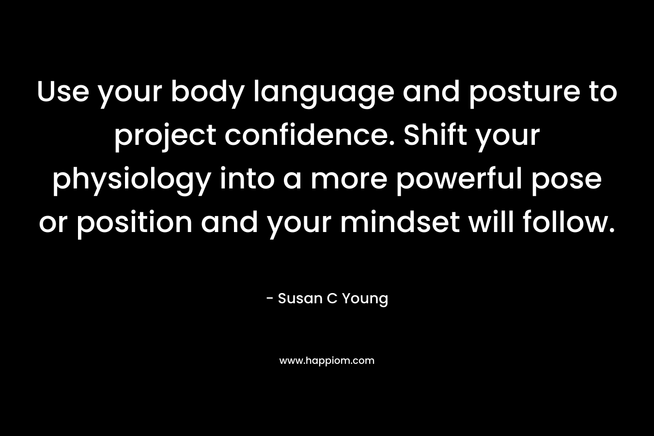 Use your body language and posture to project confidence. Shift your physiology into a more powerful pose or position and your mindset will follow. – Susan C Young