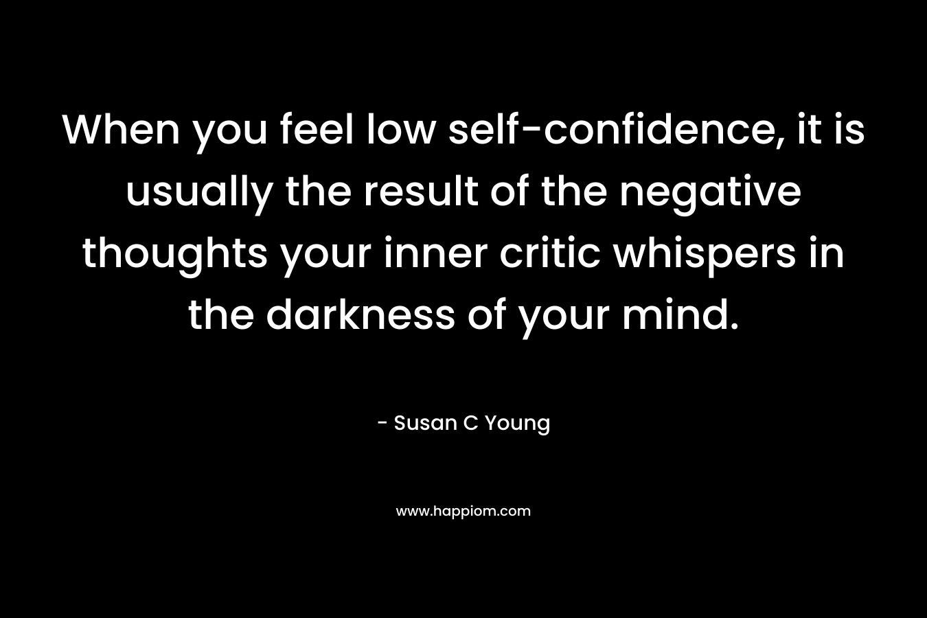 When you feel low self-confidence, it is usually the result of the negative thoughts your inner critic whispers in the darkness of your mind. – Susan C Young