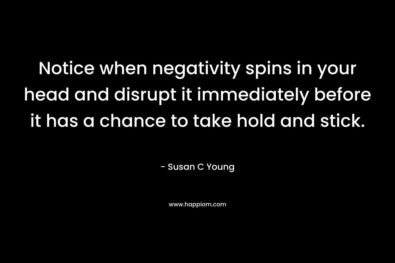 Notice when negativity spins in your head and disrupt it immediately before it has a chance to take hold and stick. – Susan C Young