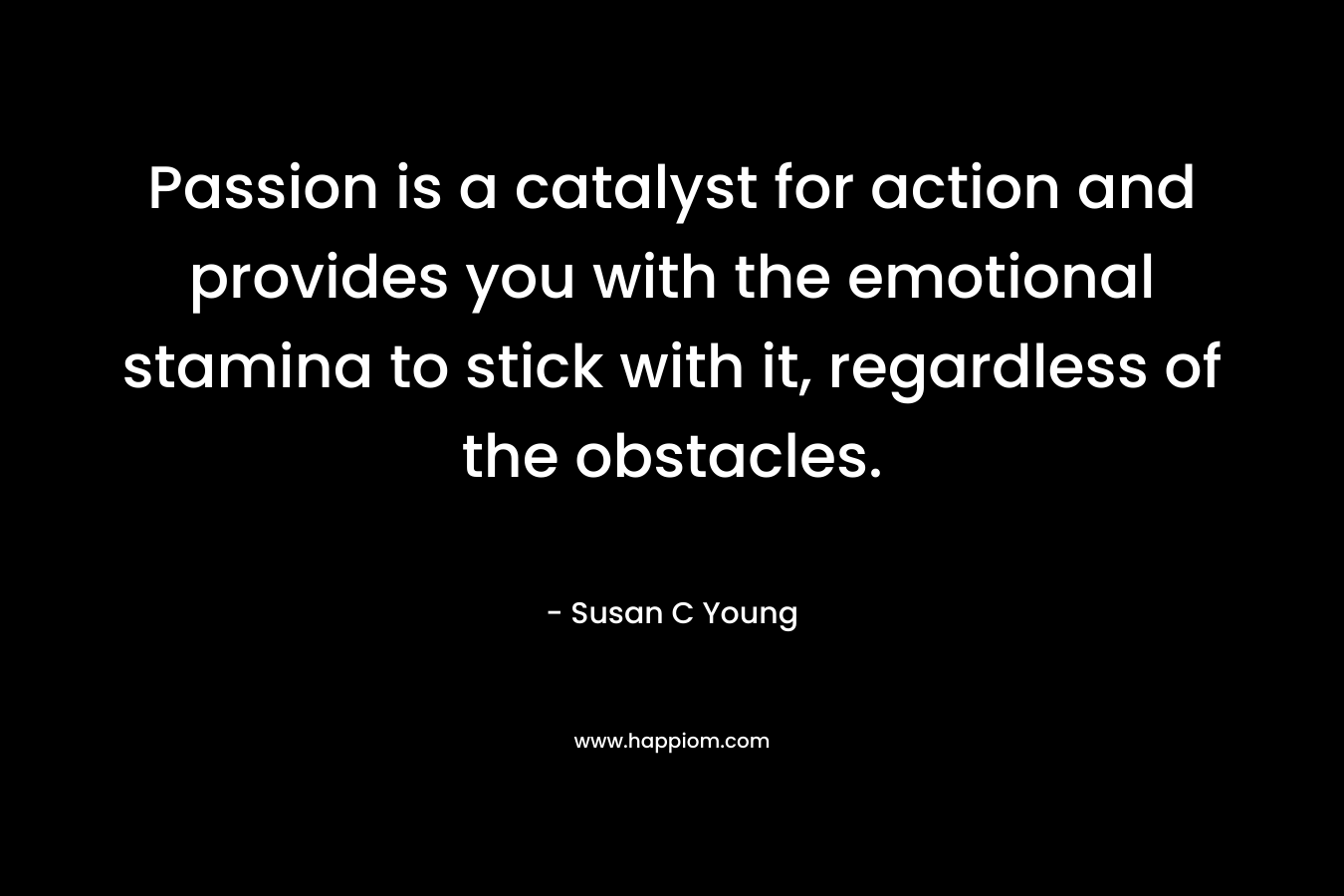 Passion is a catalyst for action and provides you with the emotional stamina to stick with it, regardless of the obstacles.