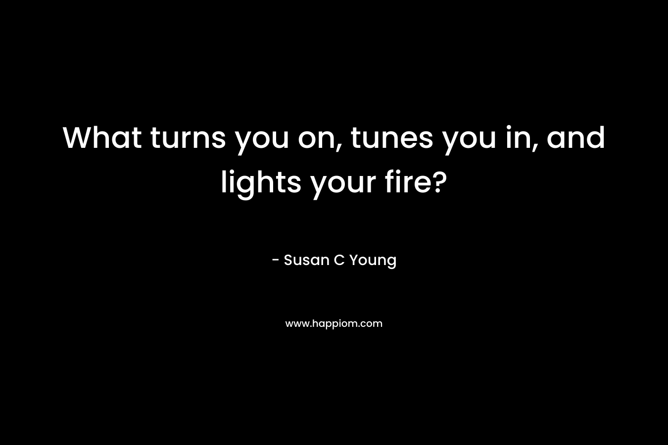 What turns you on, tunes you in, and lights your fire? – Susan C Young