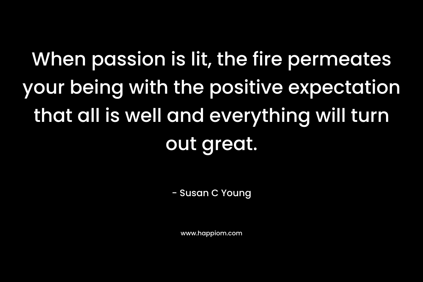 When passion is lit, the fire permeates your being with the positive expectation that all is well and everything will turn out great.