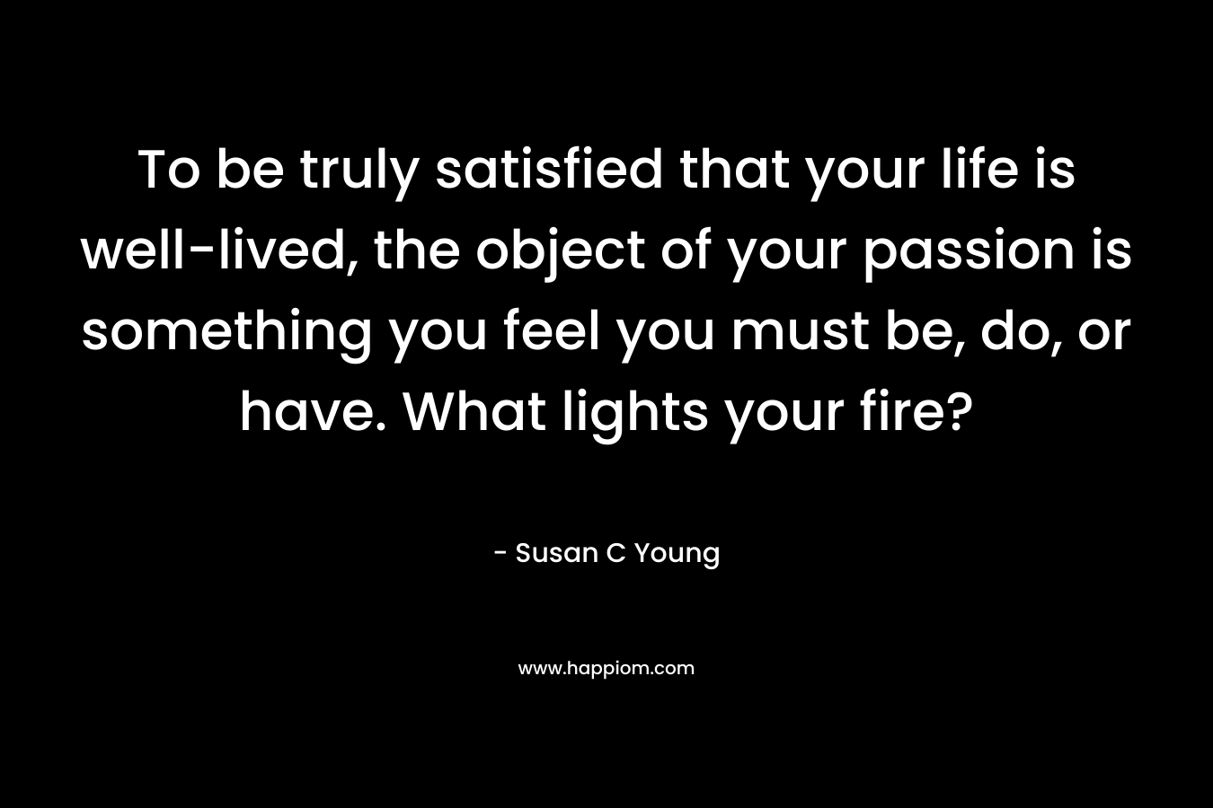 To be truly satisfied that your life is well-lived, the object of your passion is something you feel you must be, do, or have. What lights your fire?