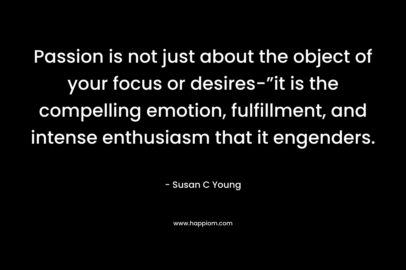 Passion is not just about the object of your focus or desires-”it is the compelling emotion, fulfillment, and intense enthusiasm that it engenders.