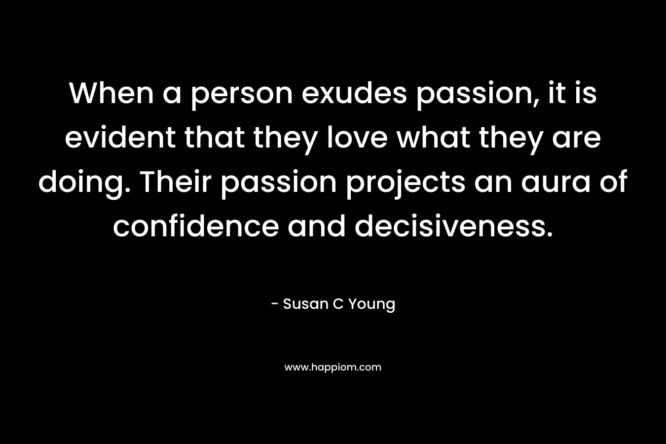 When a person exudes passion, it is evident that they love what they are doing. Their passion projects an aura of confidence and decisiveness. – Susan C Young