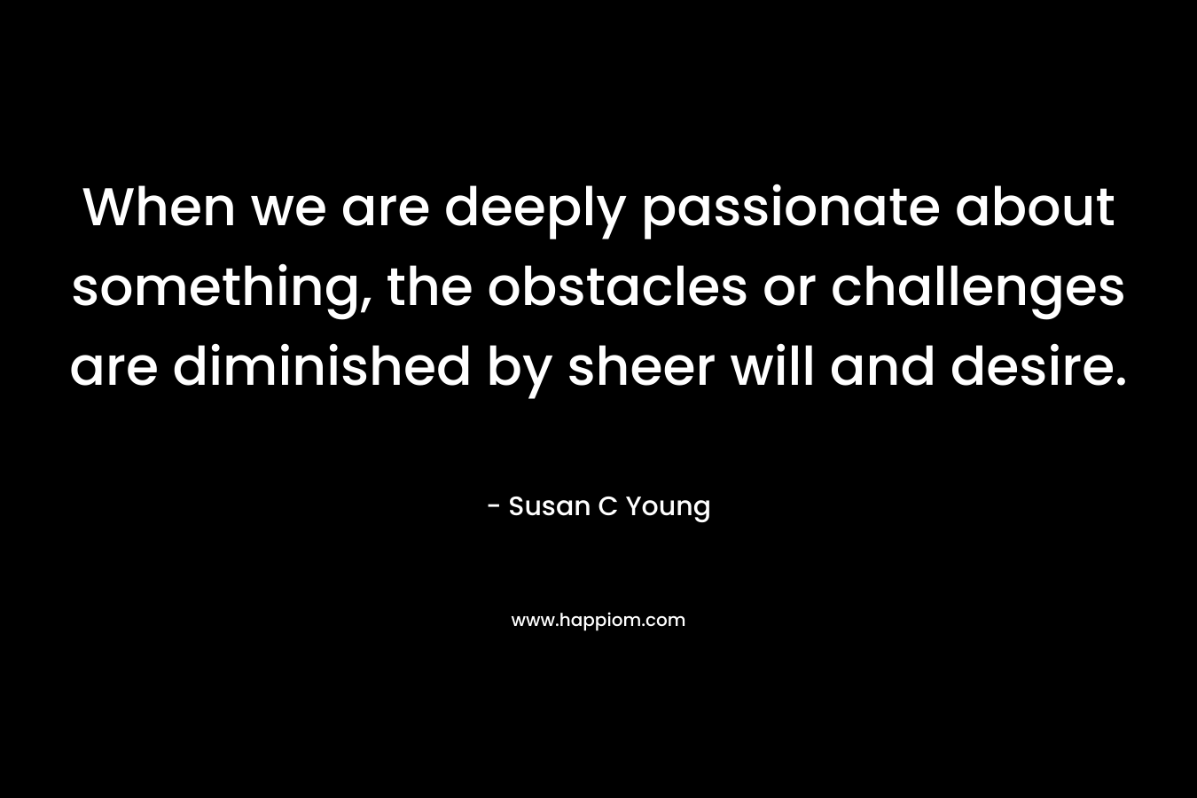 When we are deeply passionate about something, the obstacles or challenges are diminished by sheer will and desire.