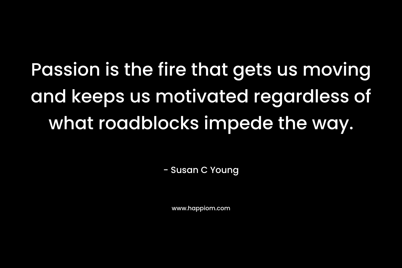 Passion is the fire that gets us moving and keeps us motivated regardless of what roadblocks impede the way.