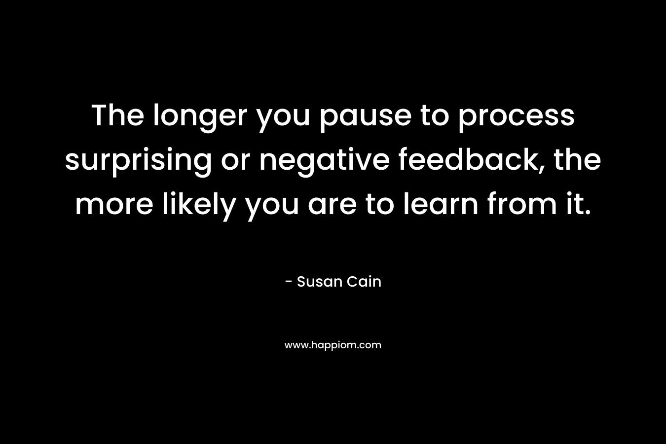 The longer you pause to process surprising or negative feedback, the more likely you are to learn from it. – Susan Cain