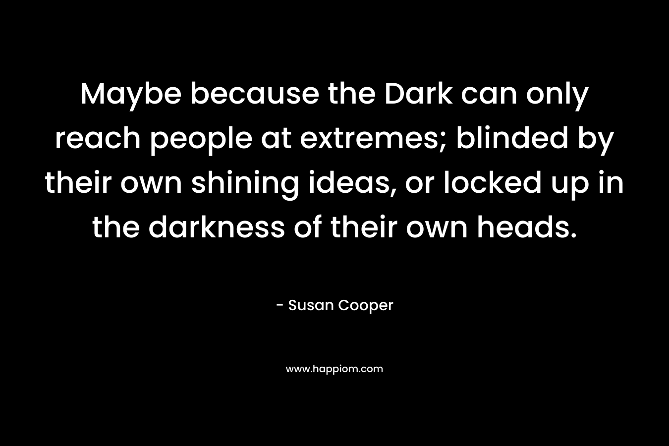 Maybe because the Dark can only reach people at extremes; blinded by their own shining ideas, or locked up in the darkness of their own heads. – Susan Cooper