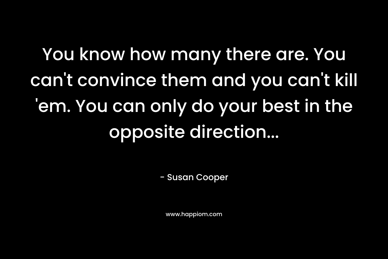 You know how many there are. You can’t convince them and you can’t kill ’em. You can only do your best in the opposite direction… – Susan Cooper