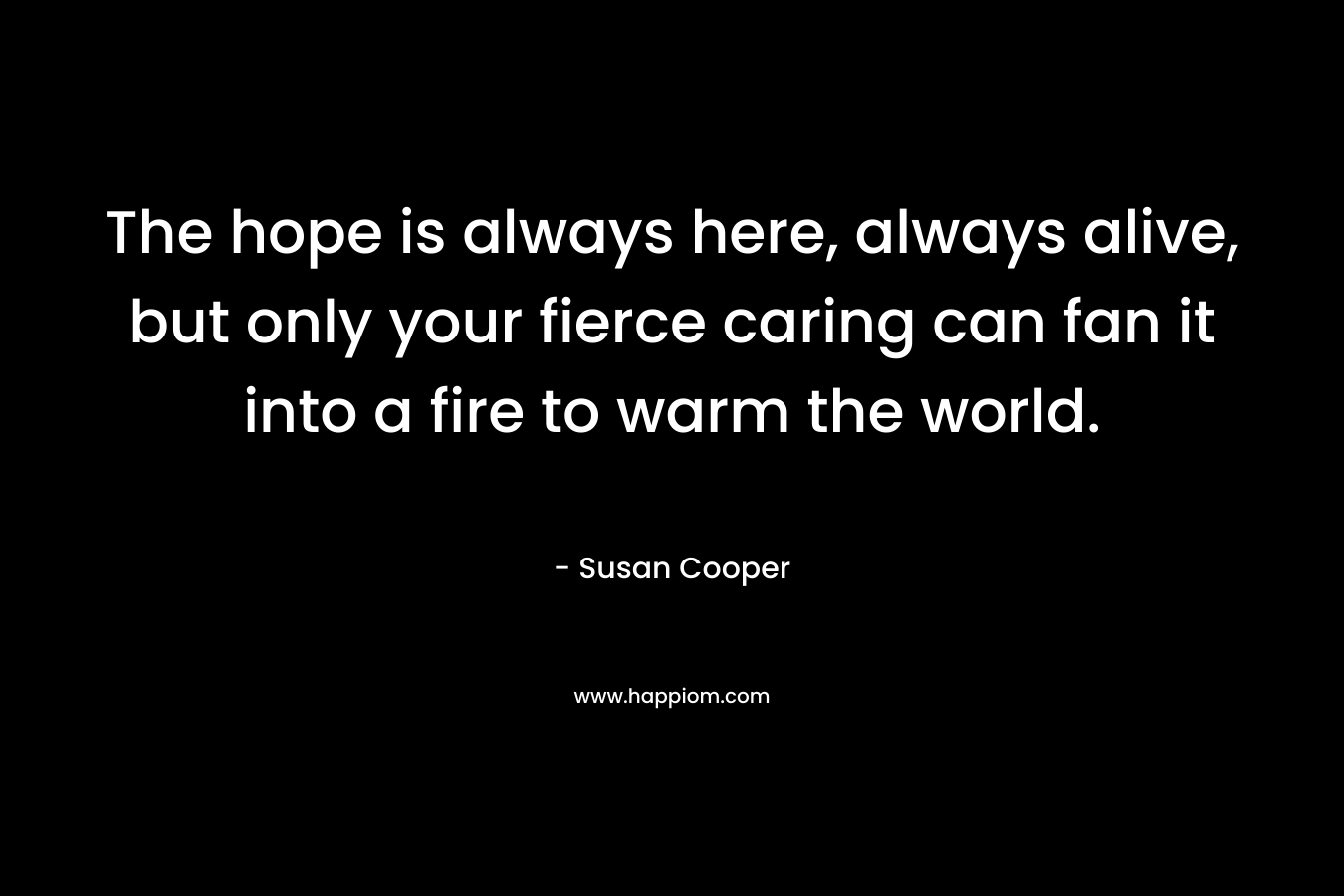 The hope is always here, always alive, but only your fierce caring can fan it into a fire to warm the world. – Susan Cooper