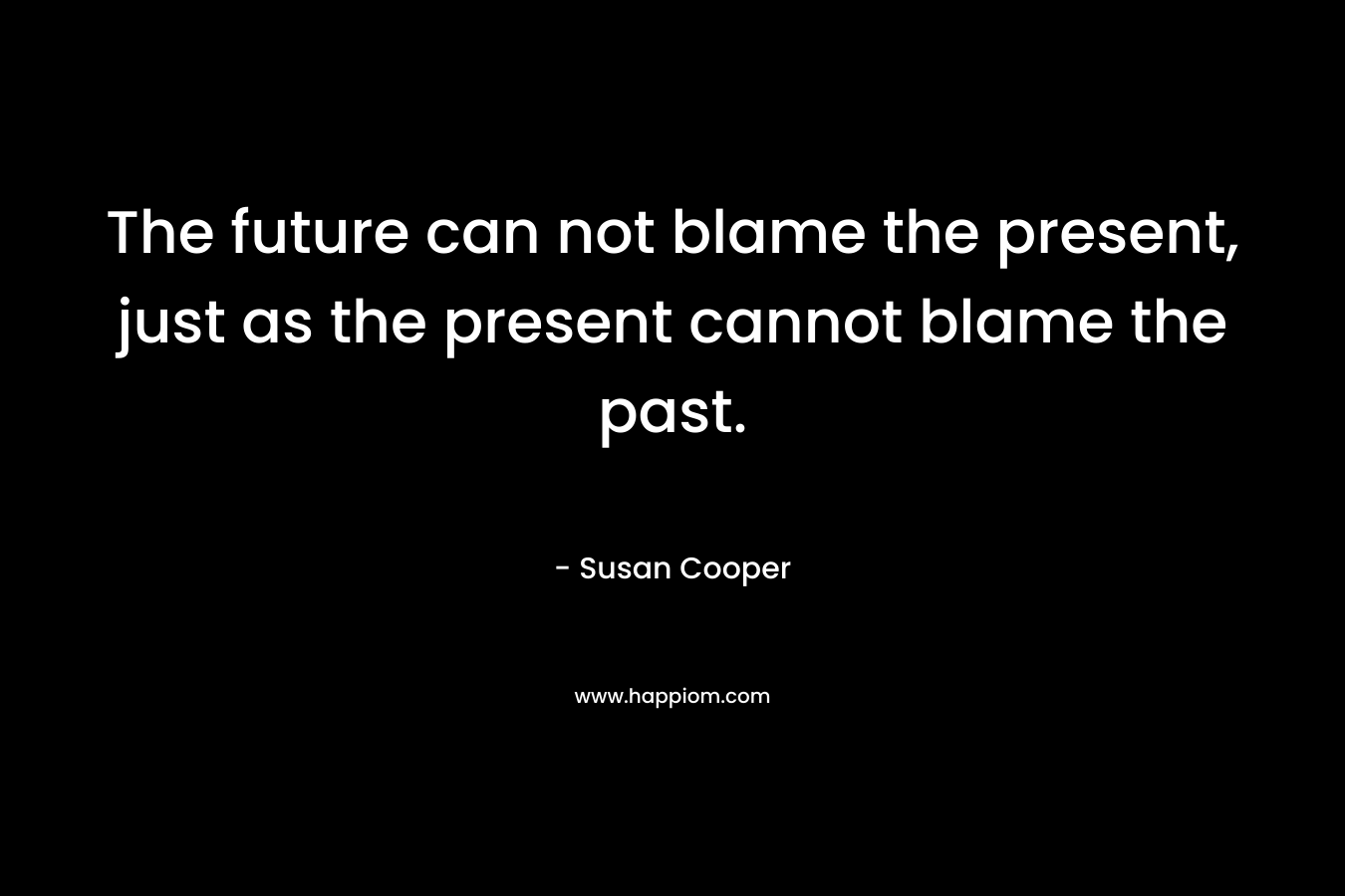 The future can not blame the present, just as the present cannot blame the past. – Susan Cooper