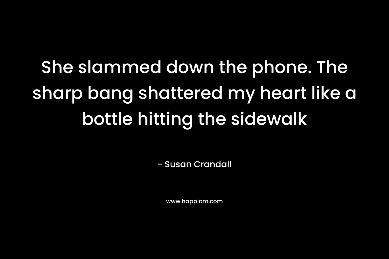 She slammed down the phone. The sharp bang shattered my heart like a bottle hitting the sidewalk – Susan Crandall