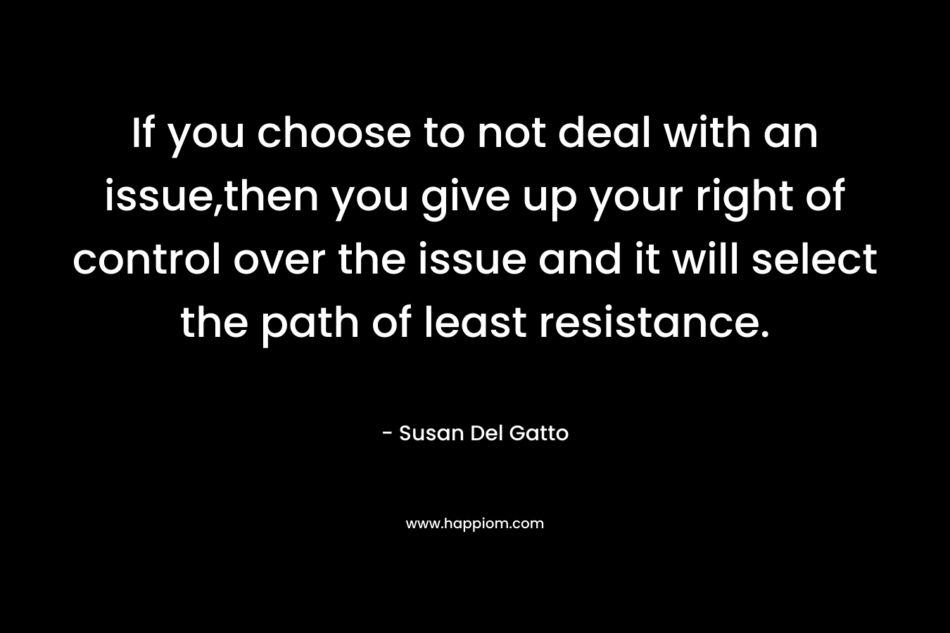 If you choose to not deal with an issue,then you give up your right of control over the issue and it will select the path of least resistance.